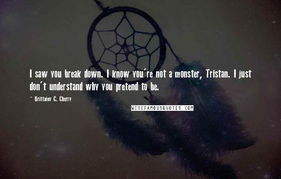 Brittainy C. Cherry Quotes: I saw you break down. I know you're not a monster, Tristan. I just don't understand why you pretend to be.