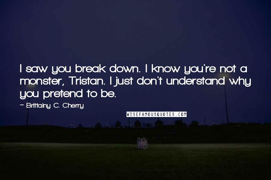 Brittainy C. Cherry Quotes: I saw you break down. I know you're not a monster, Tristan. I just don't understand why you pretend to be.