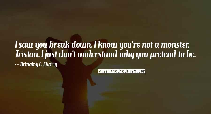 Brittainy C. Cherry Quotes: I saw you break down. I know you're not a monster, Tristan. I just don't understand why you pretend to be.