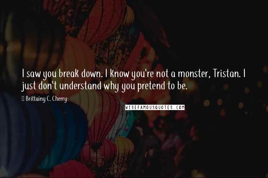 Brittainy C. Cherry Quotes: I saw you break down. I know you're not a monster, Tristan. I just don't understand why you pretend to be.