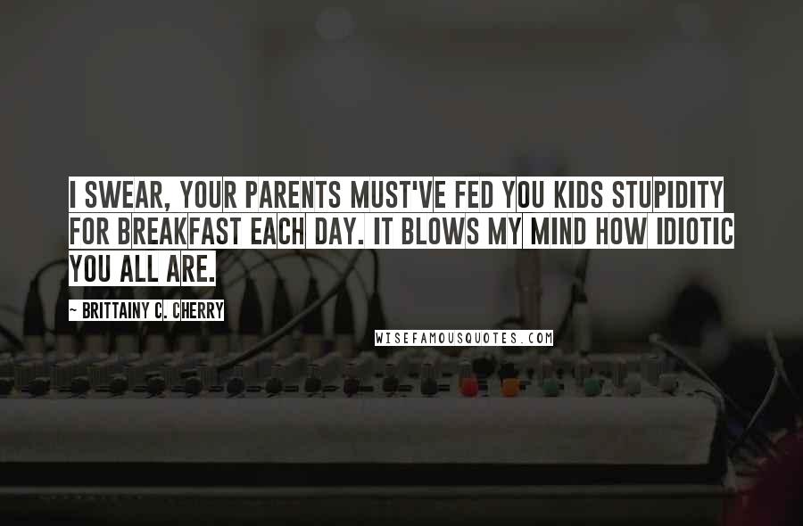 Brittainy C. Cherry Quotes: I swear, your parents must've fed you kids stupidity for breakfast each day. It blows my mind how idiotic you all are.