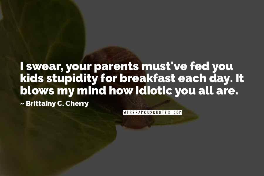 Brittainy C. Cherry Quotes: I swear, your parents must've fed you kids stupidity for breakfast each day. It blows my mind how idiotic you all are.