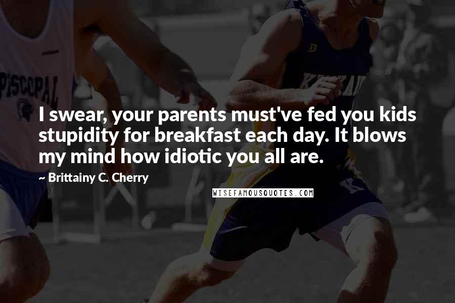 Brittainy C. Cherry Quotes: I swear, your parents must've fed you kids stupidity for breakfast each day. It blows my mind how idiotic you all are.