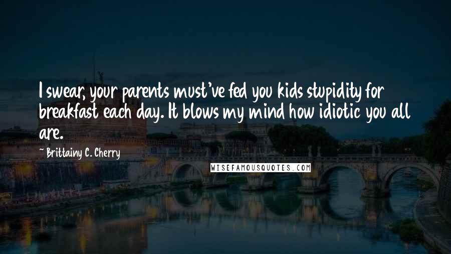 Brittainy C. Cherry Quotes: I swear, your parents must've fed you kids stupidity for breakfast each day. It blows my mind how idiotic you all are.