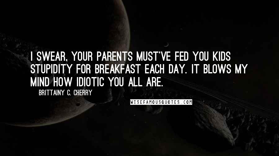 Brittainy C. Cherry Quotes: I swear, your parents must've fed you kids stupidity for breakfast each day. It blows my mind how idiotic you all are.