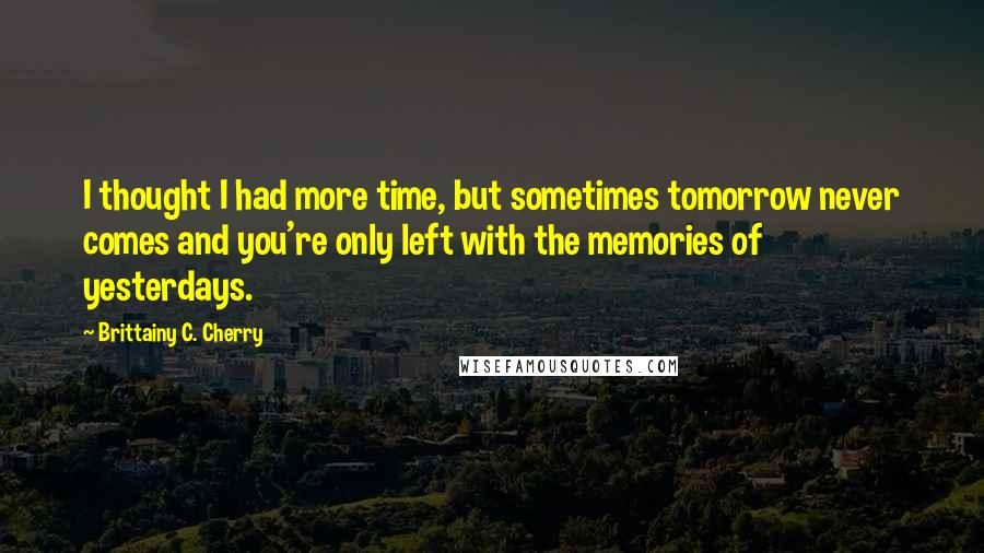 Brittainy C. Cherry Quotes: I thought I had more time, but sometimes tomorrow never comes and you're only left with the memories of yesterdays.