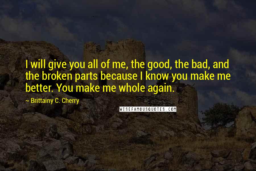 Brittainy C. Cherry Quotes: I will give you all of me, the good, the bad, and the broken parts because I know you make me better. You make me whole again.