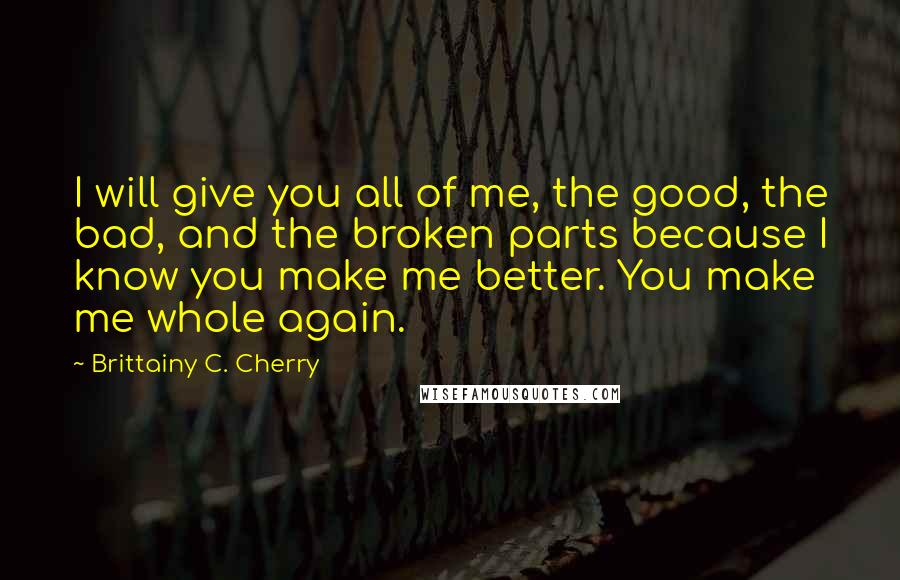 Brittainy C. Cherry Quotes: I will give you all of me, the good, the bad, and the broken parts because I know you make me better. You make me whole again.