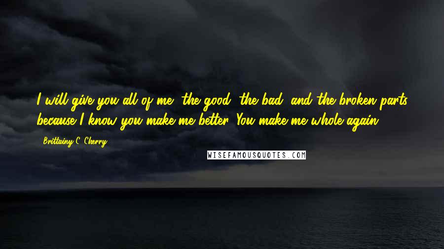 Brittainy C. Cherry Quotes: I will give you all of me, the good, the bad, and the broken parts because I know you make me better. You make me whole again.