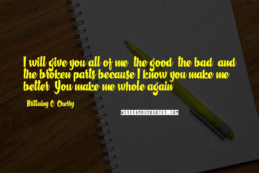 Brittainy C. Cherry Quotes: I will give you all of me, the good, the bad, and the broken parts because I know you make me better. You make me whole again.