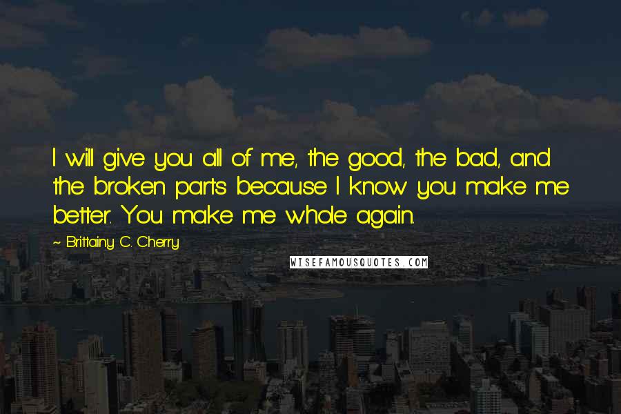 Brittainy C. Cherry Quotes: I will give you all of me, the good, the bad, and the broken parts because I know you make me better. You make me whole again.