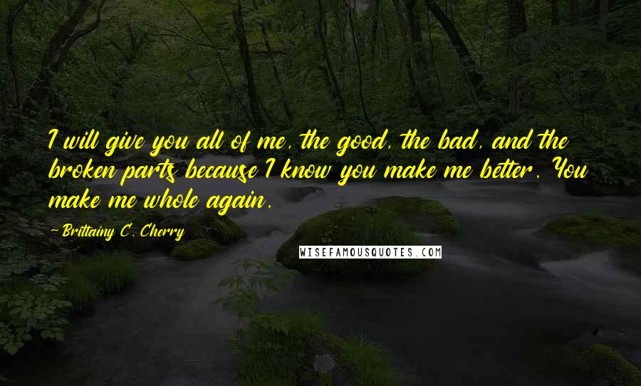 Brittainy C. Cherry Quotes: I will give you all of me, the good, the bad, and the broken parts because I know you make me better. You make me whole again.