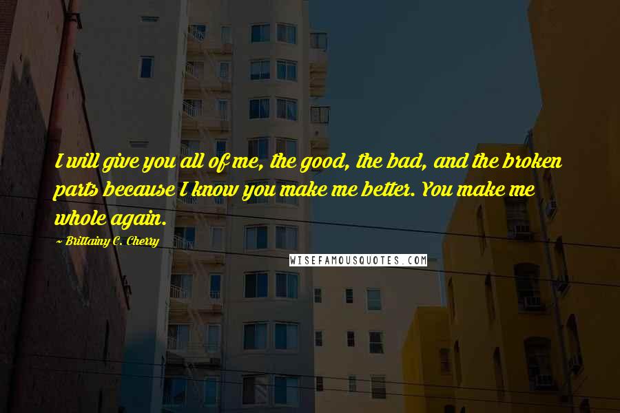 Brittainy C. Cherry Quotes: I will give you all of me, the good, the bad, and the broken parts because I know you make me better. You make me whole again.