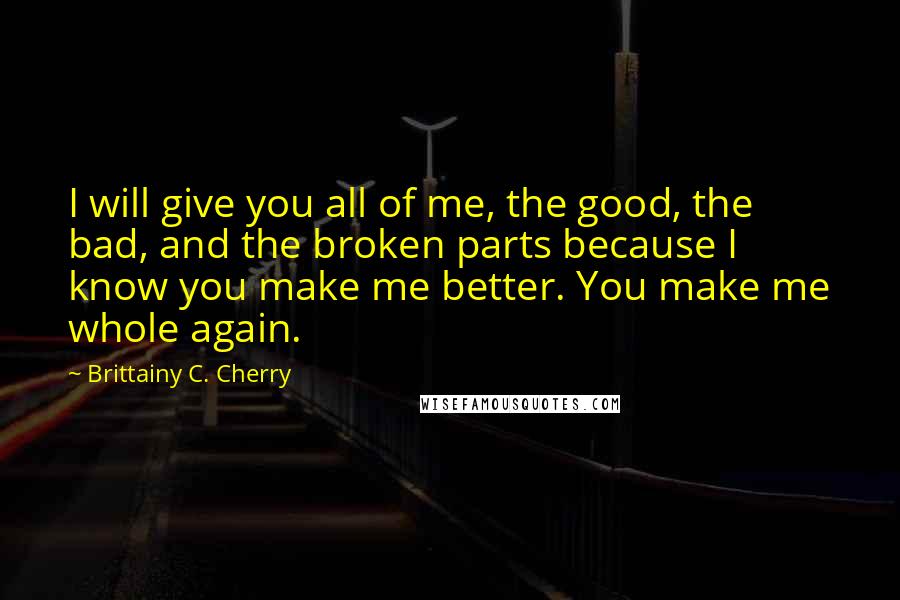 Brittainy C. Cherry Quotes: I will give you all of me, the good, the bad, and the broken parts because I know you make me better. You make me whole again.