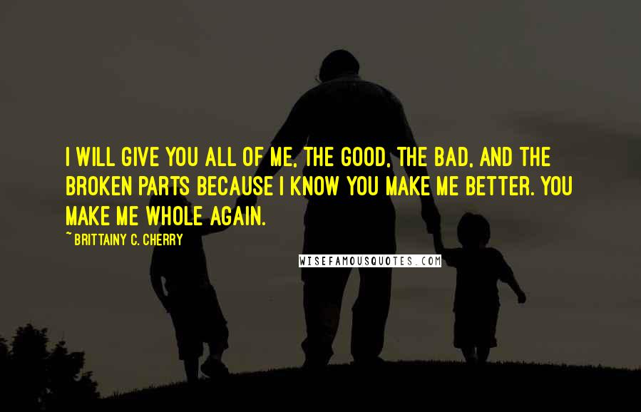 Brittainy C. Cherry Quotes: I will give you all of me, the good, the bad, and the broken parts because I know you make me better. You make me whole again.