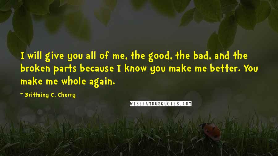 Brittainy C. Cherry Quotes: I will give you all of me, the good, the bad, and the broken parts because I know you make me better. You make me whole again.