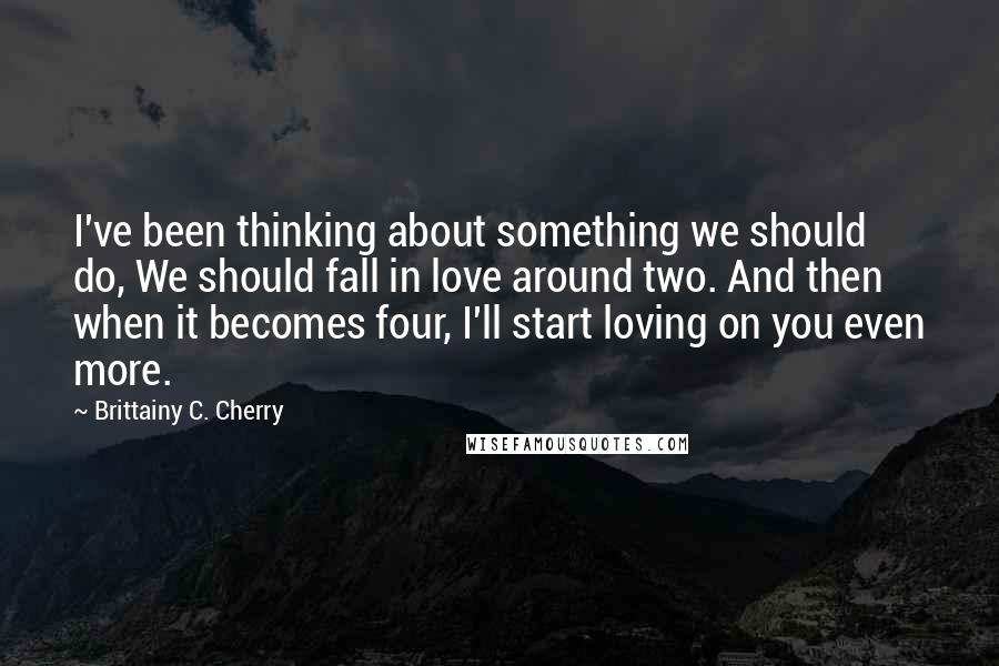 Brittainy C. Cherry Quotes: I've been thinking about something we should do, We should fall in love around two. And then when it becomes four, I'll start loving on you even more.