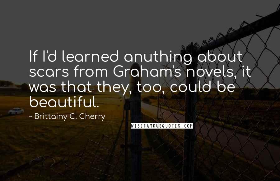 Brittainy C. Cherry Quotes: If I'd learned anuthing about scars from Graham's novels, it was that they, too, could be beautiful.