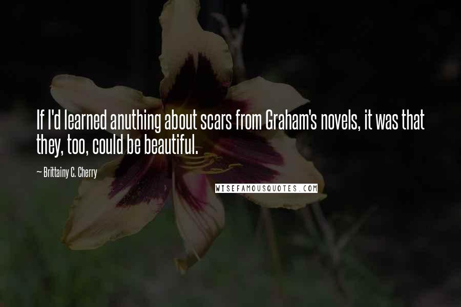 Brittainy C. Cherry Quotes: If I'd learned anuthing about scars from Graham's novels, it was that they, too, could be beautiful.