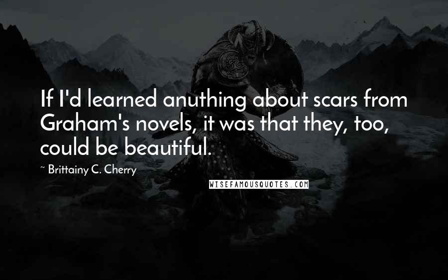 Brittainy C. Cherry Quotes: If I'd learned anuthing about scars from Graham's novels, it was that they, too, could be beautiful.