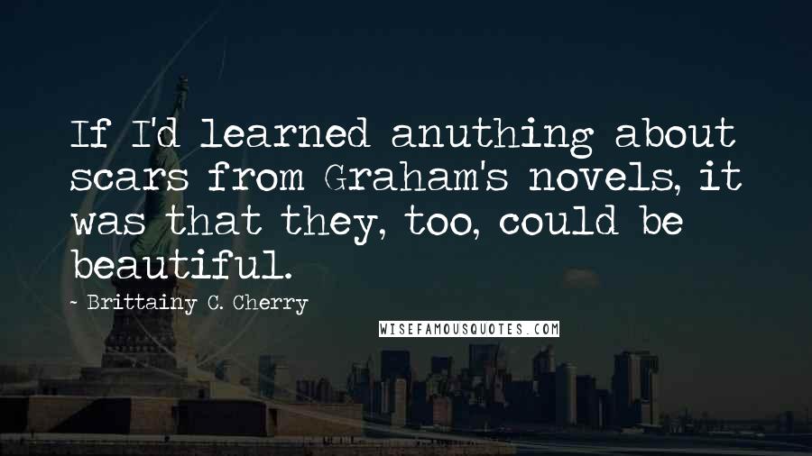 Brittainy C. Cherry Quotes: If I'd learned anuthing about scars from Graham's novels, it was that they, too, could be beautiful.