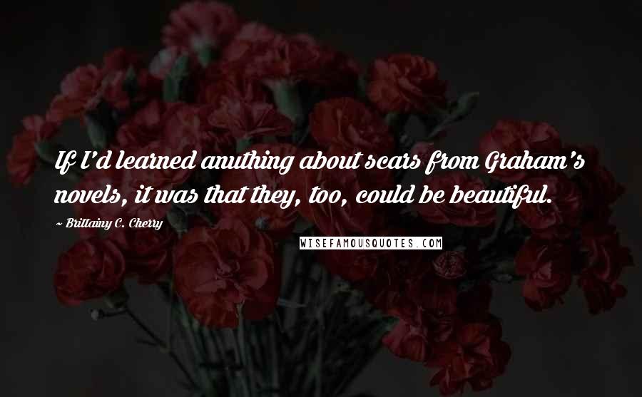 Brittainy C. Cherry Quotes: If I'd learned anuthing about scars from Graham's novels, it was that they, too, could be beautiful.