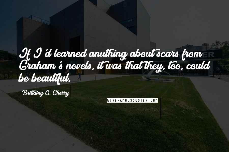 Brittainy C. Cherry Quotes: If I'd learned anuthing about scars from Graham's novels, it was that they, too, could be beautiful.