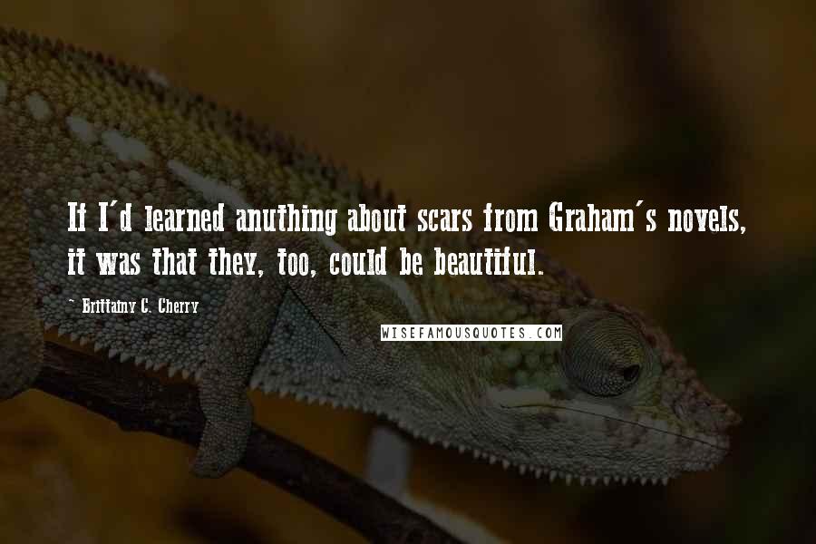 Brittainy C. Cherry Quotes: If I'd learned anuthing about scars from Graham's novels, it was that they, too, could be beautiful.