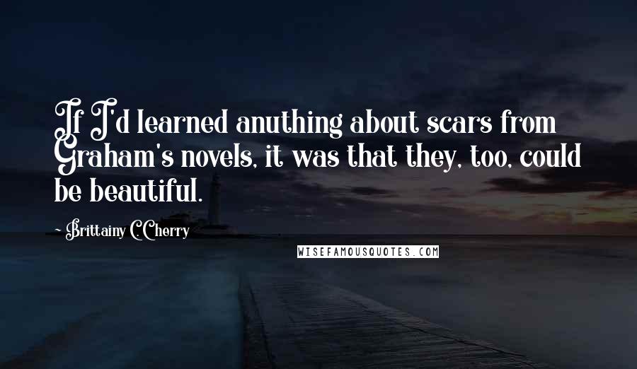 Brittainy C. Cherry Quotes: If I'd learned anuthing about scars from Graham's novels, it was that they, too, could be beautiful.