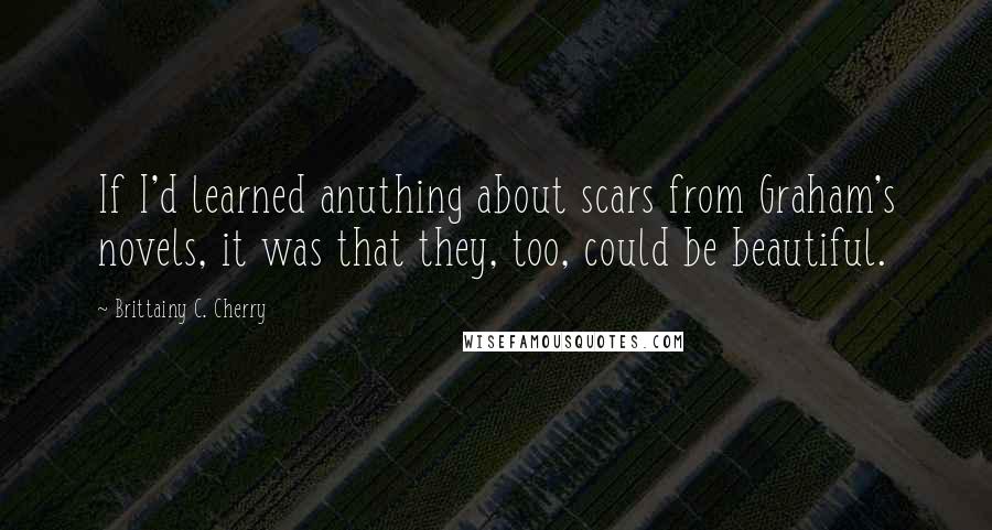 Brittainy C. Cherry Quotes: If I'd learned anuthing about scars from Graham's novels, it was that they, too, could be beautiful.