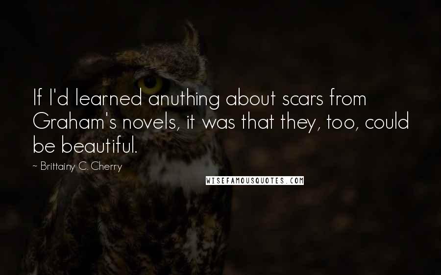 Brittainy C. Cherry Quotes: If I'd learned anuthing about scars from Graham's novels, it was that they, too, could be beautiful.