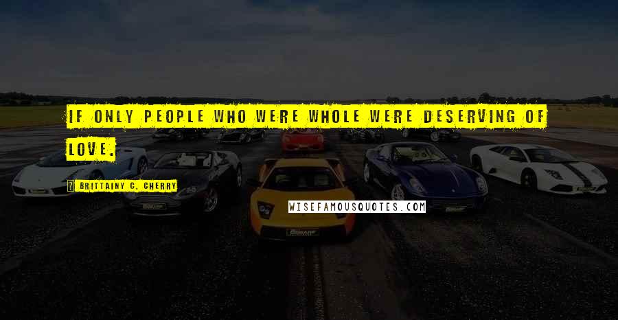 Brittainy C. Cherry Quotes: if only people who were whole were deserving of love.