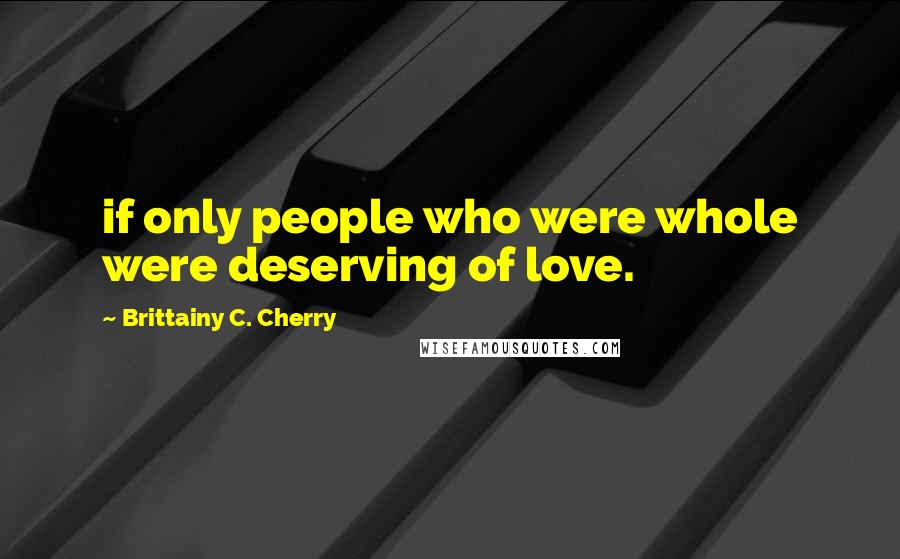 Brittainy C. Cherry Quotes: if only people who were whole were deserving of love.