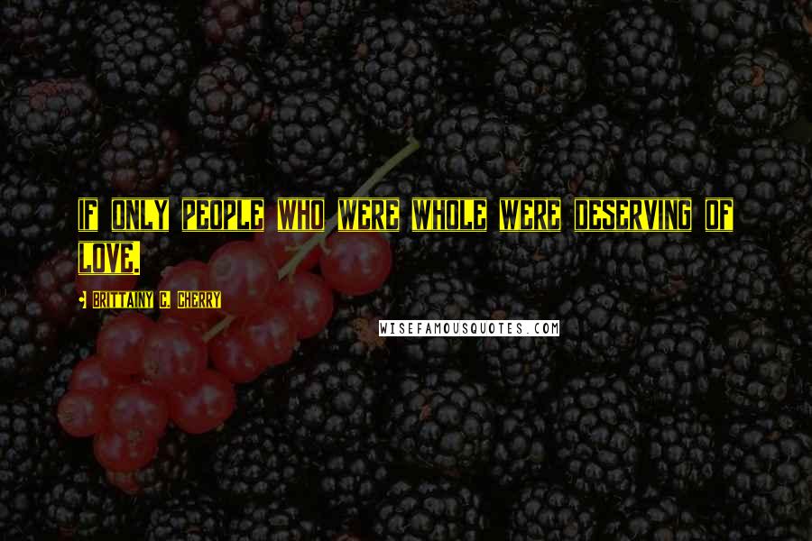 Brittainy C. Cherry Quotes: if only people who were whole were deserving of love.