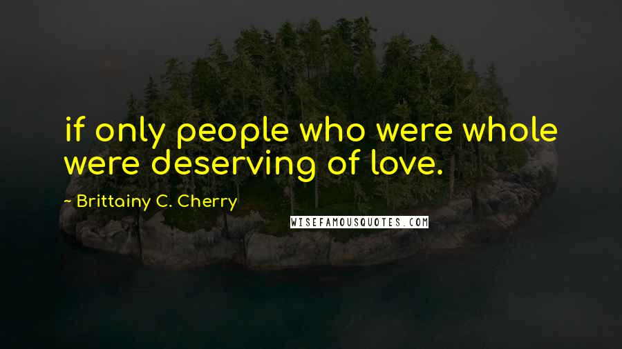 Brittainy C. Cherry Quotes: if only people who were whole were deserving of love.