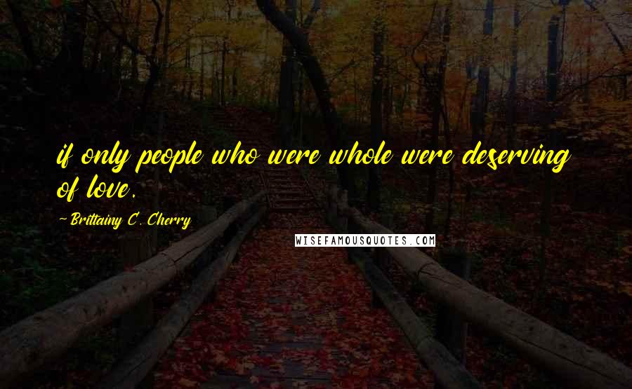 Brittainy C. Cherry Quotes: if only people who were whole were deserving of love.