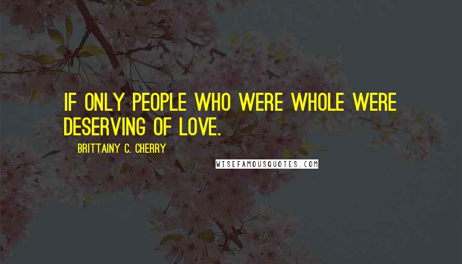 Brittainy C. Cherry Quotes: if only people who were whole were deserving of love.