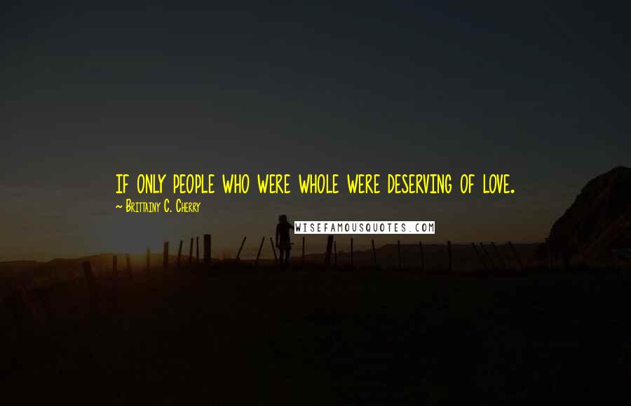 Brittainy C. Cherry Quotes: if only people who were whole were deserving of love.