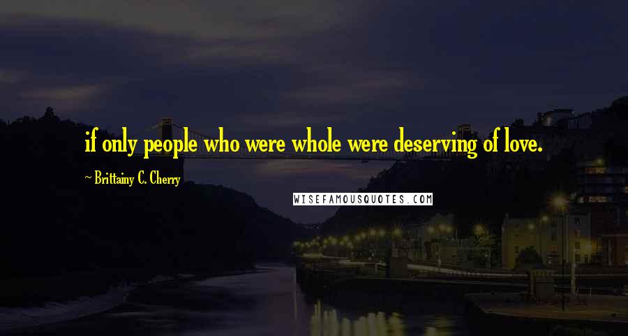 Brittainy C. Cherry Quotes: if only people who were whole were deserving of love.