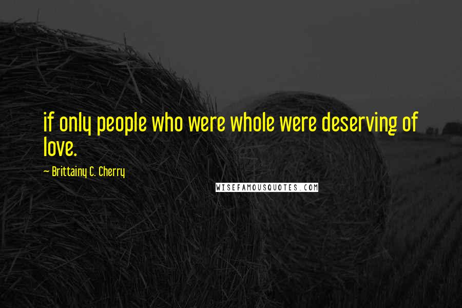 Brittainy C. Cherry Quotes: if only people who were whole were deserving of love.
