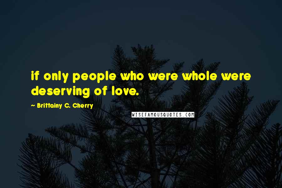 Brittainy C. Cherry Quotes: if only people who were whole were deserving of love.