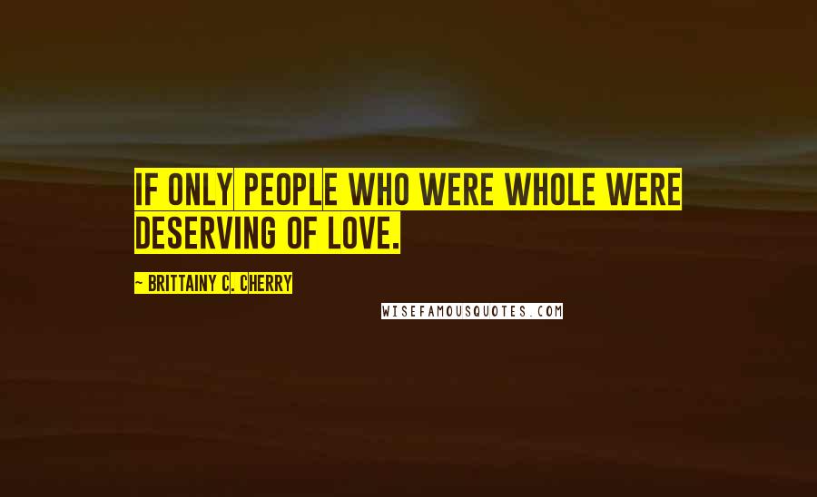 Brittainy C. Cherry Quotes: if only people who were whole were deserving of love.