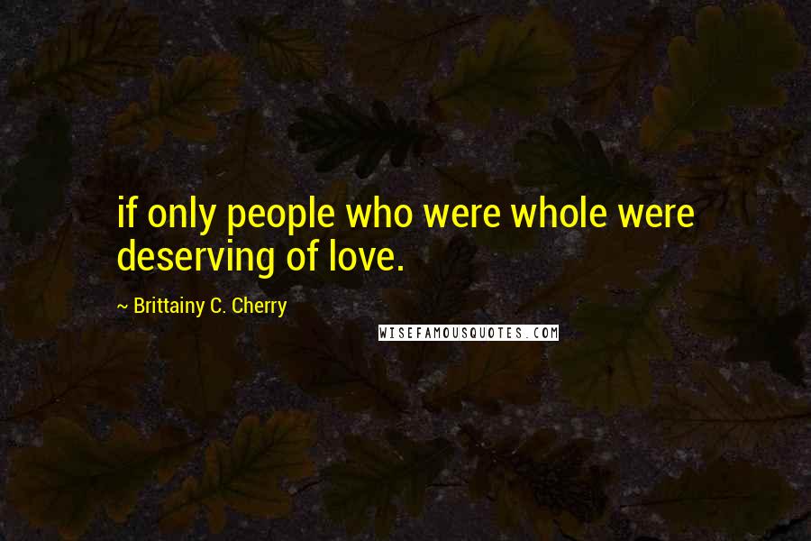 Brittainy C. Cherry Quotes: if only people who were whole were deserving of love.