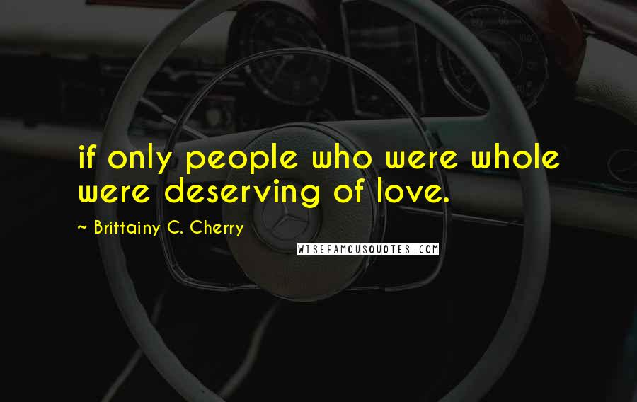 Brittainy C. Cherry Quotes: if only people who were whole were deserving of love.