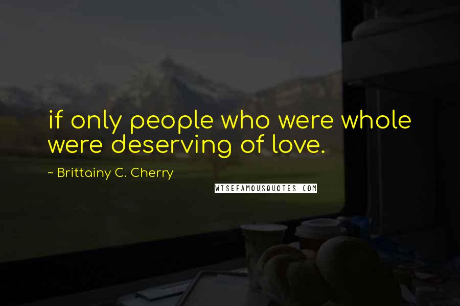 Brittainy C. Cherry Quotes: if only people who were whole were deserving of love.