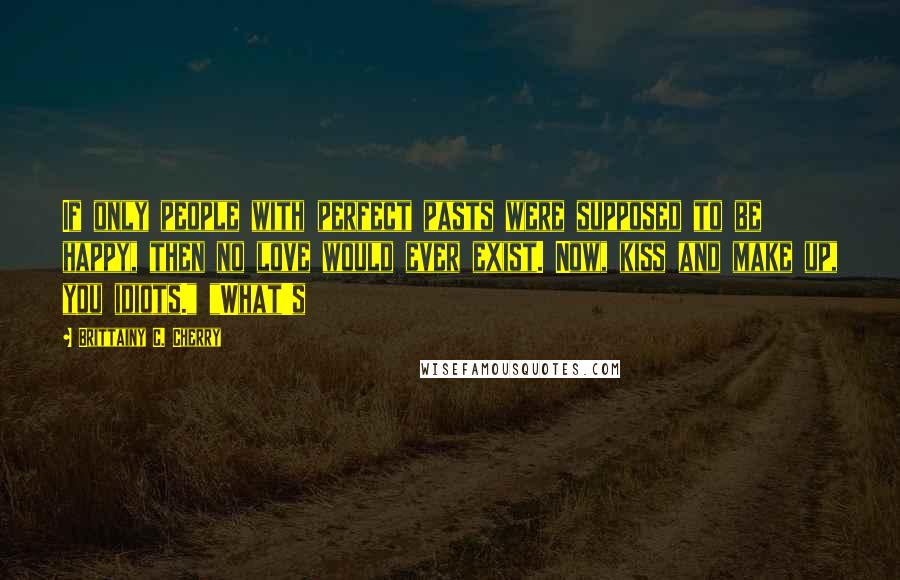 Brittainy C. Cherry Quotes: If only people with perfect pasts were supposed to be happy, then no love would ever exist. Now, kiss and make up, you idiots." "What's