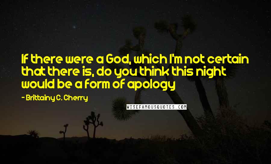 Brittainy C. Cherry Quotes: If there were a God, which I'm not certain that there is, do you think this night would be a form of apology