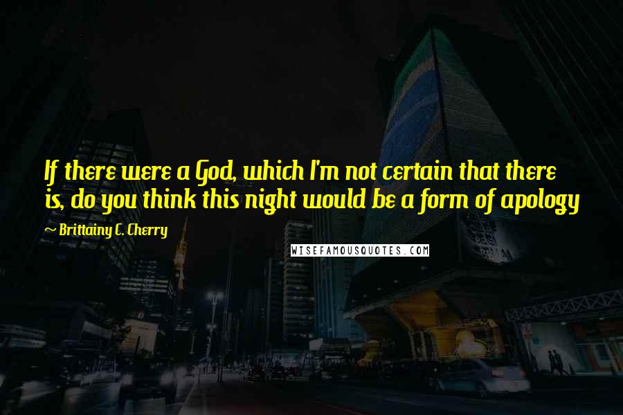 Brittainy C. Cherry Quotes: If there were a God, which I'm not certain that there is, do you think this night would be a form of apology