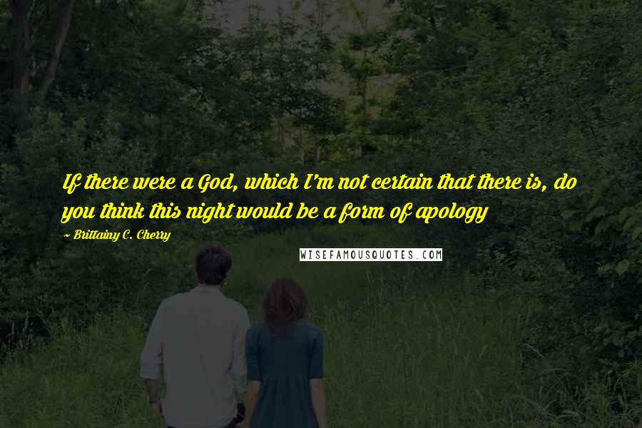 Brittainy C. Cherry Quotes: If there were a God, which I'm not certain that there is, do you think this night would be a form of apology