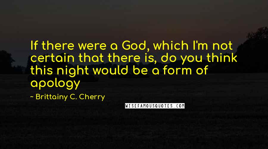 Brittainy C. Cherry Quotes: If there were a God, which I'm not certain that there is, do you think this night would be a form of apology